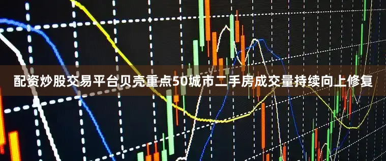 配资炒股交易平台贝壳重点50城市二手房成交量持续向上修复