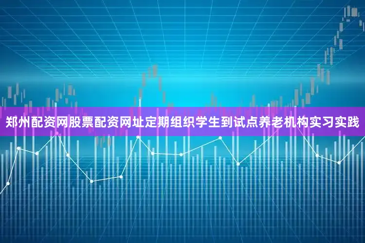 郑州配资网股票配资网址定期组织学生到试点养老机构实习实践