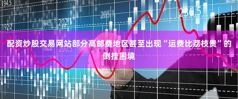 配资炒股交易网站部分高邮费地区甚至出现“运费比荔枝贵”的倒挂困境