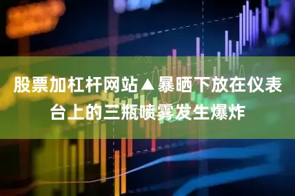股票加杠杆网站▲暴晒下放在仪表台上的三瓶喷雾发生爆炸