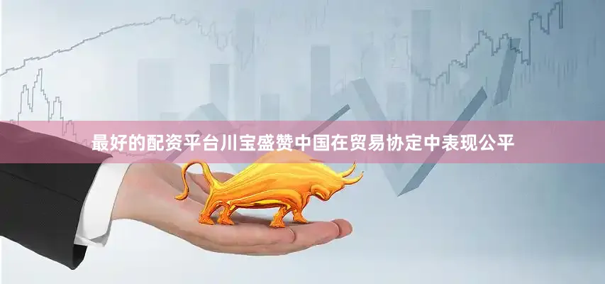 最好的配资平台川宝盛赞中国在贸易协定中表现公平