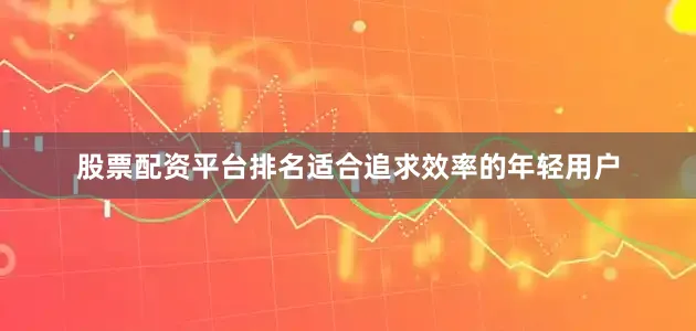股票配资平台排名适合追求效率的年轻用户