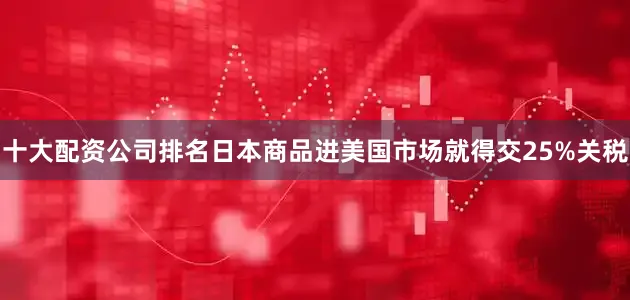 十大配资公司排名日本商品进美国市场就得交25%关税