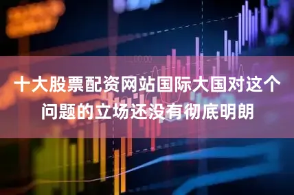 十大股票配资网站国际大国对这个问题的立场还没有彻底明朗