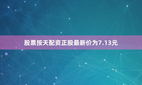 股票按天配资正股最新价为7.13元