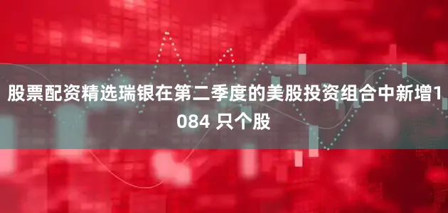股票配资精选瑞银在第二季度的美股投资组合中新增1084 只个股