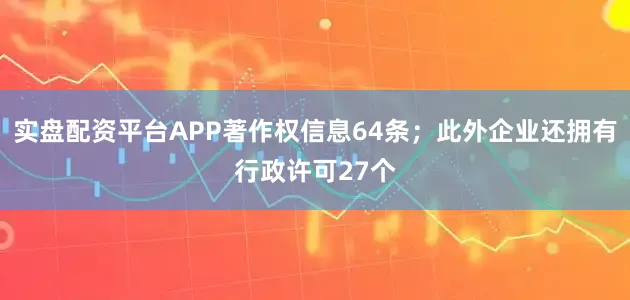 实盘配资平台APP著作权信息64条；此外企业还拥有行政许可27个