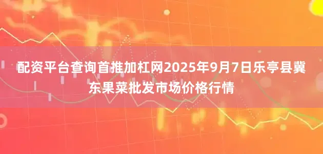 配资平台查询首推加杠网2025年9月7日乐亭县冀东果菜批发市场价格行情