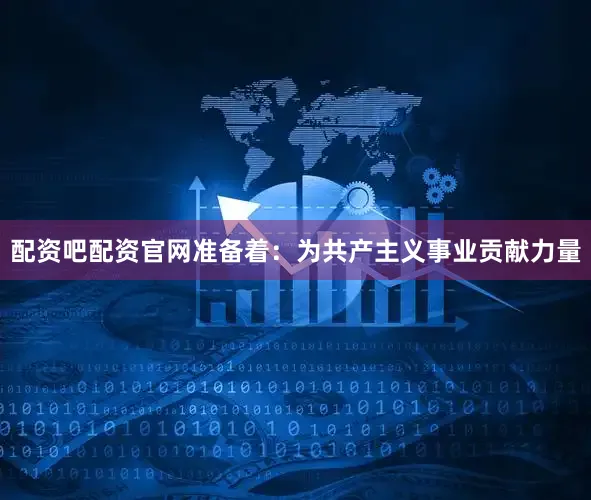 配资吧配资官网准备着：为共产主义事业贡献力量