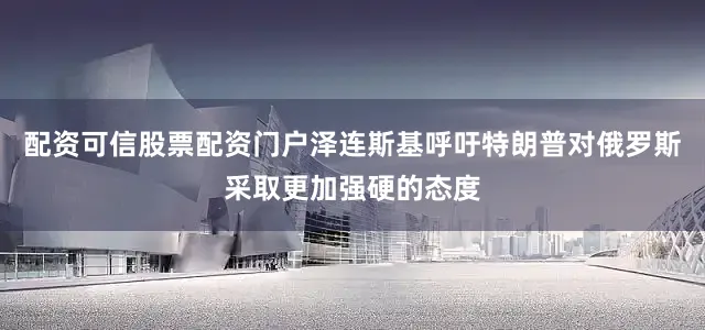 配资可信股票配资门户泽连斯基呼吁特朗普对俄罗斯采取更加强硬的态度